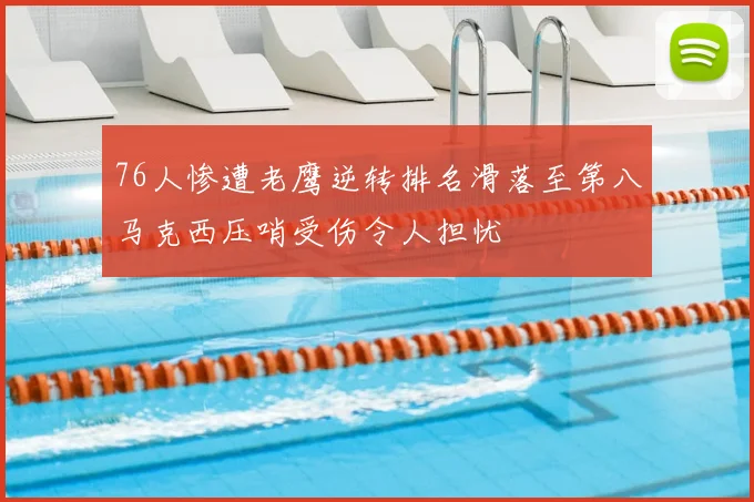 76人惨遭老鹰逆转排名滑落至第八马克西压哨受伤令人担忧